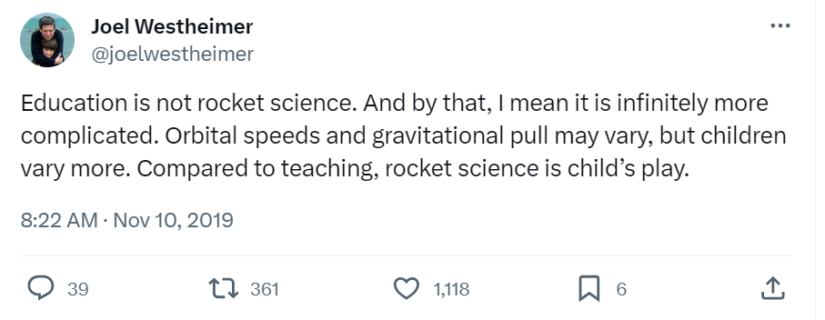 Tweet from American academic Joel Westheimer that reads, “Education is not rocket science. And by that, I mean it is infinitely more complicated. Orbital speeds and gravitational pull may vary, but children vary more. Compared to teaching, rocket science is child’s play.”